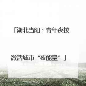 湖北当阳：青年夜校激活城市“夜能量”