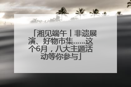 湘见端午丨非遗展演、好物市集……这个6月，八大主题活动等你参与
