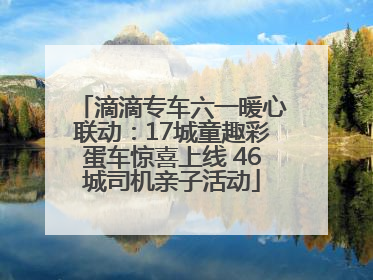滴滴专车六一暖心联动：17城童趣彩蛋车惊喜上线 46城司机亲子活动