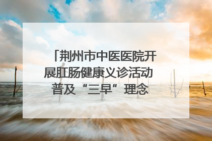 荆州市中医医院开展肛肠健康义诊活动 普及“三早”理念 传递健康生活