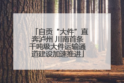 自贡“大件”直奔泸州 川南首条千吨级大件运输通道建设加速推进