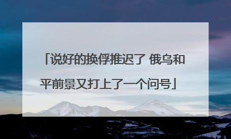 说好的换俘推迟了 俄乌和平前景又打上了一个问号