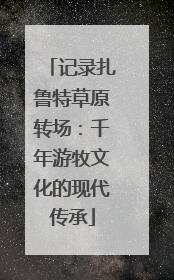 记录扎鲁特草原转场：千年游牧文化的现代传承