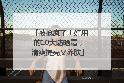 被抢疯了！好用的10大防晒霜，清爽提亮又养肤
