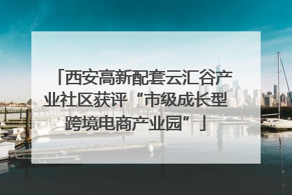 西安高新配套云汇谷产业社区获评“市级成长型跨境电商产业园”