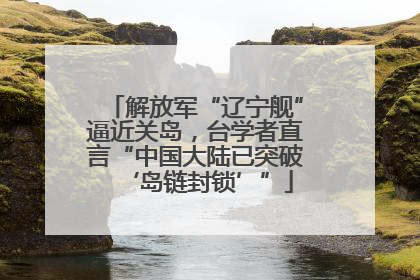 解放军“辽宁舰”逼近关岛，台学者直言“中国大陆已突破‘岛链封锁’”