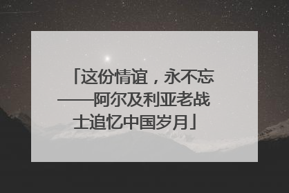 这份情谊，永不忘——阿尔及利亚老战士追忆中国岁月
