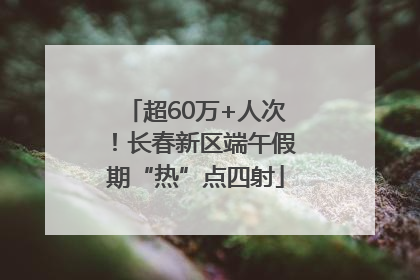 超60万+人次！长春新区端午假期“热”点四射