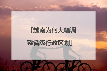 越南为何大幅调整省级行政区划