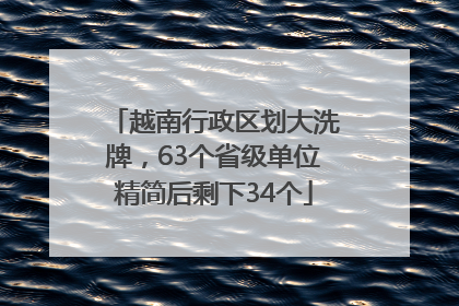 越南行政区划大洗牌，63个省级单位精简后剩下34个