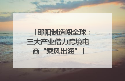 邵阳制造闯全球：三大产业借力跨境电商“乘风出海”