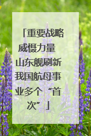重要战略威慑力量 山东舰刷新我国航母事业多个“首次”