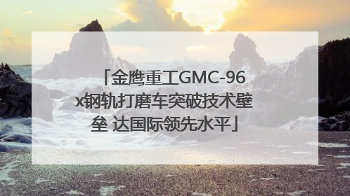 金鹰重工GMC-96x钢轨打磨车突破技术壁垒 达国际领先水平