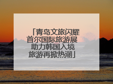 青岛文旅闪耀首尔国际旅游展 助力韩国入境旅游再掀热潮