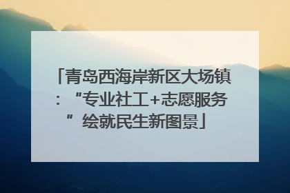 青岛西海岸新区大场镇：“专业社工+志愿服务”绘就民生新图景