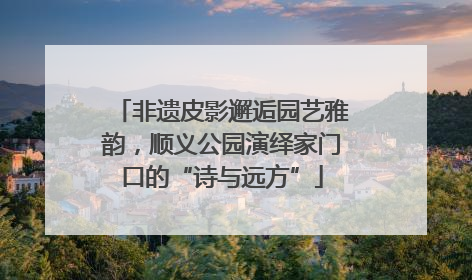 非遗皮影邂逅园艺雅韵，顺义公园演绎家门口的“诗与远方”