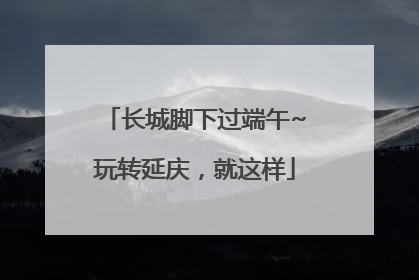 长城脚下过端午~玩转延庆，就这样