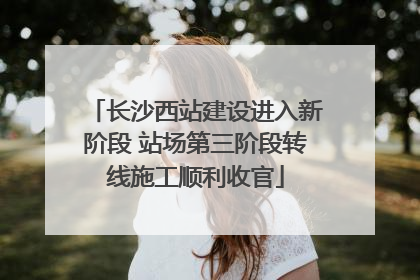 长沙西站建设进入新阶段 站场第三阶段转线施工顺利收官