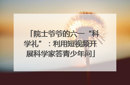 院士爷爷的六一“科学礼”：利用短视频开展科学家答青少年问