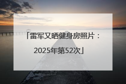 雷军又晒健身房照片：2025年第52次