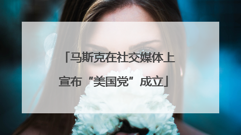 马斯克在社交媒体上宣布“美国党”成立