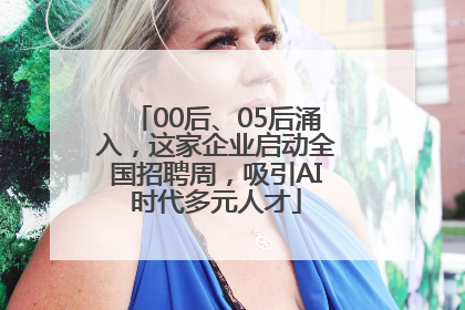 00后、05后涌入，这家企业启动全国招聘周，吸引AI时代多元人才