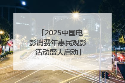 2025中国电影消费年惠民观影活动盛大启动