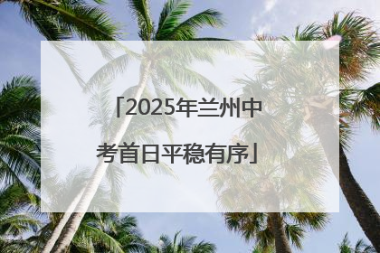 2025年兰州中考首日平稳有序