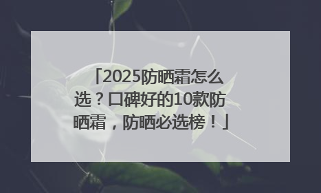 2025防晒霜怎么选？口碑好的10款防晒霜，防晒必选榜！