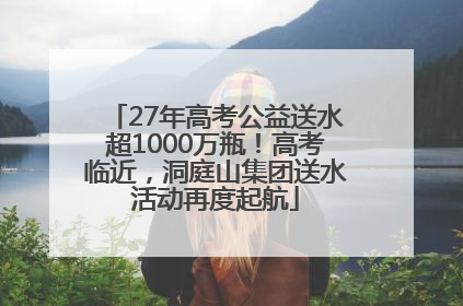 27年高考公益送水超1000万瓶！高考临近，洞庭山集团送水活动再度起航