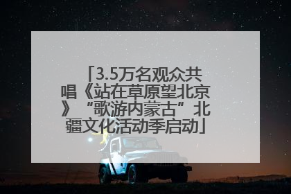 3.5万名观众共唱《站在草原望北京》“歌游内蒙古”北疆文化活动季启动
