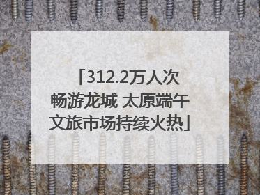 312.2万人次畅游龙城 太原端午文旅市场持续火热