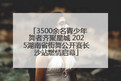 3500余名青少年舞者齐聚星城 2025湖南省街舞公开赛长沙站燃情启幕