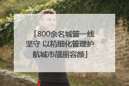 800余名城管一线坚守 以精细化管理护航城市靓丽容颜